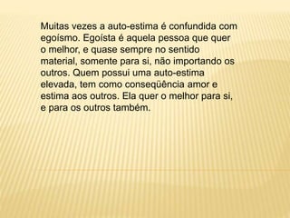 Muitas vezes a auto-estima é confundida com
egoísmo. Egoísta é aquela pessoa que quer
o melhor, e quase sempre no sentido
material, somente para si, não importando os
outros. Quem possui uma auto-estima
elevada, tem como conseqüência amor e
estima aos outros. Ela quer o melhor para si,
e para os outros também.
 