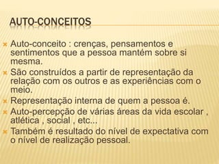 AUTO-CONCEITOS
 Auto-conceito : crenças, pensamentos e
sentimentos que a pessoa mantém sobre si
mesma.
 São construídos a partir de representação da
relação com os outros e as experiências com o
meio.
 Representação interna de quem a pessoa é.
 Auto-percepção de várias áreas da vida escolar ,
atlética , social , etc...
 Também é resultado do nível de expectativa com
o nível de realização pessoal.
 