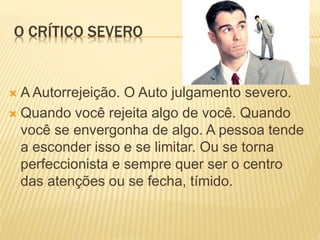 O CRÍTICO SEVERO
 A Autorrejeição. O Auto julgamento severo.
 Quando você rejeita algo de você. Quando
você se envergonha de algo. A pessoa tende
a esconder isso e se limitar. Ou se torna
perfeccionista e sempre quer ser o centro
das atenções ou se fecha, tímido.
 