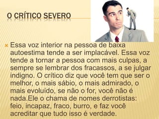 O CRÍTICO SEVERO
 Essa voz interior na pessoa de baixa
autoestima tende a ser implacável. Essa voz
tende a tornar a pessoa com mais culpas, a
sempre se lembrar dos fracassos, a se julgar
indigno. O crítico diz que você tem que ser o
melhor, o mais sábio, o mais admirado, o
mais evoluído, se não o for, você não é
nada.Ele o chama de nomes derrotistas:
feio, incapaz, fraco, burro, e faz você
acreditar que tudo isso é verdade.
 