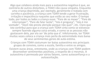 Algo que colabora ainda mais para a autoestima negativa é que, ao
contrário de outros distúrbios, o TDAH não causa simpatia. Enquanto
uma criança deprimida, por exemplo, geralmente é tratada com
carinho e paciência, a criança com TDAH tende a gerar frustração,
irritação e impaciência naqueles que estão ao seu redor. O tempo
todo, por todos os lados a criança ouve: “Pare de se mexer”, ”Pare de
interromper”, “Pare de falar tanto”, “Isto é preguiça”, “Isto é má
vontade”, “Você não presta atenção porque não quer”, etc. Claro que
isto contribui para que a criança com TDAH sinta como se estivesse
sempre fazendo alguma coisa errada, e como se as pessoas não
gostassem dela, por ela ser ‘do jeito que é’. Infelizmente, ter TDAH
muitas vezes coloca a criança mais perto da extremidade mais baixa
de seus sentimentos gerais de auto-estima.
Crianças com TDAH costumam ter baixa autoestima nos principais
grupos de convívio, como a escola, família e entre os amigos.
Existem ouras áreas, entretanto, onde as crianças com TDAH podem
desenvolver sentimentos positivos, a respeito de si mesmas. A
autoestima é permeada por vários fatores, como autoconfiança e a
autoaceitação.
 