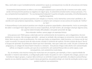Mas, você sabe o que é verdadeiramente autoestima e quais as consequencias na vida de uma pessoa com baixa
autoestima?
A autoestima basicamente se refere a uma avaliação subjetiva que a pessoa faz de si mesma num todo, como
sendo intrinsecamente positiva ou negativa em algum grau. A autoestima envolve tanto crenças pessoais, ("Eu
sou competente/incompetente", "Eu sou benquisto/malquisto") quanto emoções associadas, (triunfo/desespero,
orgulho/vergonha).
A autoaceitação é uma postura positiva com relação a si mesmo. Inclui elementos como estar satisfeito e, de
acordo com suas próprias expectativas, respeito a si próprio sem comparar-se aos outros em escalas de ‘melhor’
ou ‘pior’.
A Autoconfiança é uma postura positiva com relação às próprias capacidades e desempenho. Inclui as convicções
de saber e conseguir fazer alguma coisa ou coisas específicas, de fazê-lo bem, de conseguir alcançar alguma coisa,
de suportar determinadas dificuldades e de poder prescindir de algo.
Para entender melhor, vamos pegar um exemplo fictício.
Uma pessoa com TDAH passa a vida toda sem ter conhecimento do transtorno, sem o diagnóstico. Ela tem
problemas na escola, não consegue aprender – porque na verdade não consegue se concentrar, mas ela não sabe
disto; Nem os pais e nem os professores. Por mais que todos se empenham, nada funciona, e a criança vai de mal
a pior na escola. Em poucos anos de vida escolar, estudar é sinônimo de suplicio. Ela tem certeza de que é ‘burra’
e incapaz de aprender. Os professores dizem que ela é distraída, ‘não quer nada com a vida’. Os pais a chamam de
preguiçosa, os colegas de classe fazem chacota e a excluem. Esta pessoa chega à vida adulta sem autoaceitação
(afinal, se ninguém a aceita, por que ela se aceitaria?), sem autoconfiança (não se sente capaz), e por
consequência, com autoestima muito baixa.
Se, no entanto, esta mesma criança for muito boa em um esporte, por exemplo, e tiver a oportunidade de
descobrir e mostrar este talento, a configuração pode mudar. Ela pode vir a ter o respeito dos colegas, passar a ser
incluída em alguns grupos, e apesar dela continuar se sentindo incapaz de aprender, ela adquire autoconfiança
quanto ao seu talento esportivo. A partir desta perspectiva, ela poderá atingir um nível de aceitação social, o que
poderá melhorar sua autoestima.
 