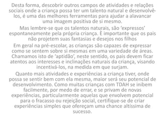Desta forma, descobrir outros campos de atividades e relações
sociais onde a criança possa ter um talento natural e desenvolvê-
los, é uma das melhores ferramentas para ajudar a alavancar
uma imagem positiva de si mesmo.
Mas lembre-se que os talentos naturais, são ‘expressos’
espontaneamente pela própria criança. È importante que os pais
não projetem suas fantasias e desejos nos filhos
Em geral na pré-escolar, as crianças são capazes de expressar
como se sentem sobre si mesmas em uma variedade de áreas.
Chamamos isto de ‘aptidão’, neste sentido, os pais devem ficar
atentos aos interesses e inclinações naturais da criança, visando
incentivá-los, na medida em que surjam.
Quanto mais atividades e experiências a criança tiver, onde
possa se sentir bem com ela mesma, maior será seu potencial de
desenvolvimento. Como muitas crianças com TDAH se inibem
facilmente, por medo de errar, e se privam de novas
experiências, particularmente aquelas que envolvem potencial
para o fracasso ou rejeição social, certifique-se de criar
experiências simples que ofereçam uma chance altíssima de
sucesso.
 