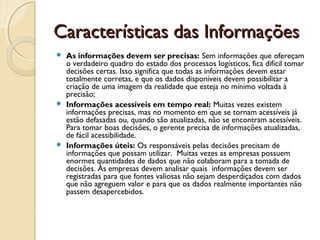 Características das InformaçõesCaracterísticas das Informações
 As informações devem ser precisas: Sem informações que ofereçam
o verdadeiro quadro do estado dos processos logísticos, fica difícil tomar
decisões certas. Isso significa que todas as informações devem estar
totalmente corretas, e que os dados disponíveis devem possibilitar a
criação de uma imagem da realidade que esteja no mínimo voltada à
precisão;
 Informações acessíveis em tempo real: Muitas vezes existem
informações precisas, mas no momento em que se tornam acessíveis já
estão defasadas ou, quando são atualizadas, não se encontram acessíveis.
Para tomar boas decisões, o gerente precisa de informações atualizadas,
de fácil acessibilidade.
 Informações úteis: Os responsáveis pelas decisões precisam de
informações que possam utilizar. Muitas vezes as empresas possuem
enormes quantidades de dados que não colaboram para a tomada de
decisões. As empresas devem analisar quais  informações devem ser
registradas para que fontes valiosas não sejam desperdiçados com dados
que não agreguem valor e para que os dados realmente importantes não
passem desapercebidos.  
 