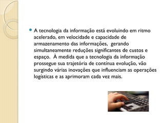  A tecnologia da informação está evoluindo em ritmo
acelerado, em velocidade e capacidade de
armazenamento das informações, gerando
simultaneamente reduções significantes de custos e
espaço. À medida que a tecnologia da informação
prossegue sua trajetória de contínua evolução, vão
surgindo várias inovações que influenciam as operações
logísticas e as aprimoram cada vez mais.
 