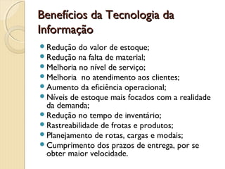 Benefícios da Tecnologia daBenefícios da Tecnologia da
InformaçãoInformação
Redução do valor de estoque;
Redução na falta de material;
Melhoria no nível de serviço;
Melhoria  no atendimento aos clientes;
Aumento da eficiência operacional;
Níveis de estoque mais focados com a realidade
da demanda;
Redução no tempo de inventário;
Rastreabilidade de frotas e produtos;
Planejamento de rotas, cargas e modais;
Cumprimento dos prazos de entrega, por se
obter maior velocidade.
 