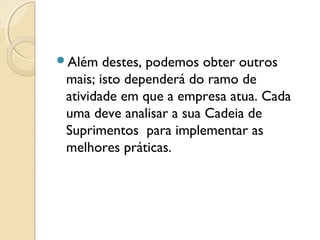 Além destes, podemos obter outros
mais; isto dependerá do ramo de
atividade em que a empresa atua. Cada
uma deve analisar a sua Cadeia de
Suprimentos  para implementar as
melhores práticas.
 