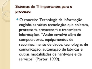 Sistemas de TI importantes para oSistemas de TI importantes para o
processo:processo:
O conceito Tecnologia da Informação
engloba as várias tecnologias que coletam,
processam, armazenam e transmitem
informações. “Assim envolve além de
computadores, equipamentos de
reconhecimento de dados, tecnologias de
comunicação, automação de fabricas e
outras modalidades de hardware e de
serviços” (Porter, 1999).
 