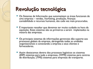 RevoluçãoRevolução tecnológicatecnológica
 Os Sistemas de Informação que automatizam as áreas funcionais de
uma empresa – vendas, marketing, produção, finanças
contabilidade e recursos humanos, são cada vez mais procurados.
 É importante ressaltar que devemos ter muito cuidado na hora da
aquisição. Estes sistemas são os primeiros a serem  implantados na
maioria das empresas.
 Os principais sistemas de informações gerenciais dão suporte aos
processos globais da empresa, abrangendo todas as unidades
organizacionais e conectando a empresa a seus clientes e
fornecedores.
 Assim destacamos dentro dos processos logísticos os sistemas
(ERP) sistemas para toda a empresas, (WMS) sistemas para centros
de distribuição, (TMS) sistemas para empresas de transporte.
 