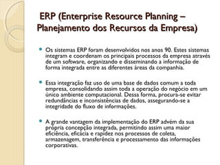   ERP (Enterprise Resource Planning –ERP (Enterprise Resource Planning –
Planejamento dos Recursos da Empresa)Planejamento dos Recursos da Empresa)
 Os sistemas ERP foram desenvolvidos nos anos 90. Estes sistemas
integram e coordenam os principais processos da empresa através
de um software, organizando e disseminando a informação de
forma integrada entre as diferentes áreas da companhia.
 Essa integração faz uso de uma base de dados comum a toda
empresa, consolidando assim toda a operação do negócio em um
único ambiente computacional. Dessa forma, procura-se evitar
redundâncias e inconsistências de dados, assegurando-se a
integridade do fluxo de informações.
 A grande vantagem da implementação do ERP advém da sua
própria concepção integrada, permitindo assim uma maior
eficiência, eficácia e rapidez nos processos de coleta,
armazenagem, transferência e processamento das informações
corporativas. 
 