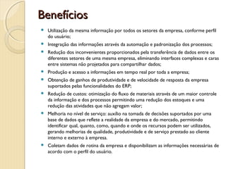 BenefíciosBenefícios
 Utilização da mesma informação por todos os setores da empresa, conforme perfil
do usuário;
 Integração das informações através da automação e padronização dos processos;
 Redução dos inconvenientes proporcionados pela transferência de dados entre os
diferentes setores de uma mesma empresa, eliminando interfaces complexas e caras
entre sistemas não projetados para compartilhar dados;
 Produção e acesso a informações em tempo real por toda a empresa;
 Obtenção de ganhos de produtividade e de velocidade de resposta da empresa
suportados pelas funcionalidades do ERP;
 Redução de custos: otimização do fluxo de materiais através de um maior controle
da informação e dos processos permitindo uma redução dos estoques e uma
redução das atividades que não agregam valor;
 Melhoria no nível de serviço: auxílio na tomada de decisões suportados por uma
base de dados que reflete a realidade da empresa e do mercado, permitindo
identificar qual, quanto, como, quando e onde os recursos podem ser utilizados,
gerando melhorias de qualidade, produtividade e de serviço prestado ao cliente
interno e externo à empresa.
 Coletam dados de rotina da empresa e disponibilizam as informações necessárias de
acordo com o perfil do usuário.
 