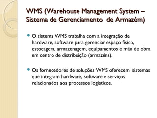 WMS (Warehouse Management System –WMS (Warehouse Management System –
Sistema de Gerenciamento  de Armazém)Sistema de Gerenciamento  de Armazém)
 O sistema WMS trabalha com a integração de
hardware, software para gerenciar espaço físico,
estocagem, armazenagem, equipamentos e mão de obra
em centro de distribuição (armazéns).
 Os fornecedores de soluções WMS oferecem  sistemas
que integram hardware, software e serviços
relacionados aos processos logísticos.
 