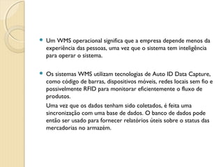  Um WMS operacional significa que a empresa depende menos da
experiência das pessoas, uma vez que o sistema tem inteligência
para operar o sistema.
 Os sistemas WMS utilizam tecnologias de Auto ID Data Capture,
como código de barras, dispositivos móveis, redes locais sem fio e
possivelmente RFID para monitorar eficientemente o fluxo de
produtos.
Uma vez que os dados tenham sido coletados, é feita uma
sincronização com uma base de dados. O banco de dados pode
então ser usado para fornecer relatórios úteis sobre o status das
mercadorias no armazém.
 