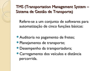 TMS (Transportation Management System –TMS (Transportation Management System –
Sistema de Gestão de Transporte)Sistema de Gestão de Transporte)
Refere-se a um conjunto de softwares para
automatização de cinco funções básicas:
Auditoria no pagamento de fretes;
Planejamento de transporte;
Desempenho da transportadora;
Carregamento dos veículos e distância
percorrida.
 