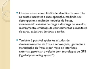  O sistema tem como finalidade identificar e controlar
os custos inerentes a cada operação, medindo seu
desempenho, simulando modelos de fretes,
monitorando eventos de carga e descarga de veículos,
rastreamento, emissões de conhecimentos e manifesto
de carga, cadastros de taxas e tarifas.
 Também é possível apoiar os estudos de
dimensionamento de frota e renovações, gerenciar a
manutenção da frota, e por meio de interfaces
externas, gerenciar o veículo com tecnologias de GPS
(“global positioning system”).
 