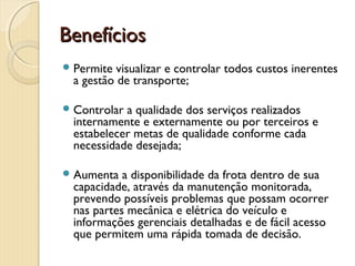 BenefíciosBenefícios
Permite visualizar e controlar todos custos inerentes
a gestão de transporte;
Controlar a qualidade dos serviços realizados
internamente e externamente ou por terceiros e
estabelecer metas de qualidade conforme cada
necessidade desejada;
Aumenta a disponibilidade da frota dentro de sua
capacidade, através da manutenção monitorada,
prevendo possíveis problemas que possam ocorrer
nas partes mecânica e elétrica do veículo e
informações gerenciais detalhadas e de fácil acesso
que permitem uma rápida tomada de decisão.
 