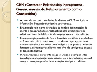 CRM (Customer Relationship Management -CRM (Customer Relationship Management -
Gerenciamento do Relacionamento com oGerenciamento do Relacionamento com o
Consumidor)Consumidor)
 Através de um banco de dados de clientes o CRM manipula as
informações buscando otimização do processo.
 Esta solução tem como estratégia de negócio identificação de
cliente e suas principais características para estabelecer um
relacionamento de fidelização de longo prazo com seus clientes.
 Esta estratégia permite, de forma lucrativa, identificar e estabelecer
as formas de relacionamento com os clientes que apresentem
maiores benefícios ou maior potencial para a empresa e permitam
fornecer a esses mesmos clientes um nível de serviço que exceda
as suas expectativas.
 Para manipulação destas informações, utiliza de componentes
tecnológicos, de planejamento estratégico e de marketing pessoal,
sempre numa perspectiva de orientação total para o cliente.
 