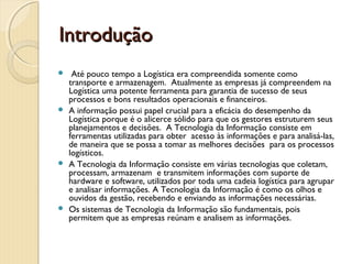 IntroduçãoIntrodução
  Até pouco tempo a Logística era compreendida somente como
transporte e armazenagem. Atualmente as empresas já compreendem na
Logística uma potente ferramenta para garantia de sucesso de seus
processos e bons resultados operacionais e financeiros.
 A informação possui papel crucial para a eficácia do desempenho da
Logística porque é o alicerce sólido para que os gestores estruturem seus
planejamentos e decisões. A Tecnologia da Informação consiste em
ferramentas utilizadas para obter  acesso às informações e para analisá-las,
de maneira que se possa a tomar as melhores decisões  para os processos
logísticos.
 A Tecnologia da Informação consiste em várias tecnologias que coletam,
processam, armazenam  e transmitem informações com suporte de
hardware e software, utilizados por toda uma cadeia logística para agrupar
e analisar informações. A Tecnologia da Informação é como os olhos e
ouvidos da gestão, recebendo e enviando as informações necessárias.
 Os sistemas de Tecnologia da Informação são fundamentais, pois
permitem que as empresas reúnam e analisem as informações. 
 