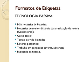 TECNOLOGIA PASSIVA:
 Não necessita de baterias;
 Necessita de menor distância para realização de leitura
(Centímetros);
 Custo baixo;
 Tempo de vida ilimitado;
 Leitores pequenos;
 Trabalha em condições severas, adversas;
 Facilidade de fixação.
  Formatos de EtiquetasFormatos de Etiquetas
 