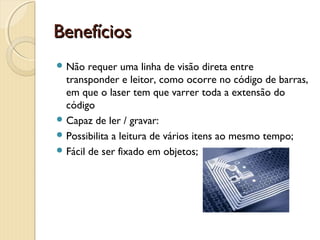Benefícios Benefícios 
 Não requer uma linha de visão direta entre
transponder e leitor, como ocorre no código de barras,
em que o laser tem que varrer toda a extensão do
código
 Capaz de ler / gravar:
 Possibilita a leitura de vários itens ao mesmo tempo;
 Fácil de ser fixado em objetos;
 
