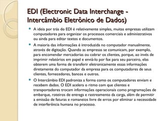 EDI (Electronic Data Interchange -EDI (Electronic Data Interchange -
Intercâmbio Eletrônico de Dados)Intercâmbio Eletrônico de Dados)
 A ideia por trás do EDI é relativamente simples, muitas empresas utilizam
computadores para organizar os processos comerciais e administrativos
ou ainda para editar textos e documentos.
 A maioria das informações é introduzida no computador manualmente,
através de digitação. Quando as empresas se comunicam, por exemplo,
para encomendar mercadorias ou cobrar os clientes, porque, ao invés de
imprimir relatórios em papel e enviá-lo por fax para seu parceiro, elas
obterem uma forma de transferir eletronicamente essas informações
diretamente do computador da empresa para os computadores de seus
clientes, fornecedores, bancos e outros.
 O Intercâmbio EDI padroniza a forma como os computadores enviam e
recebem dados. O EDI acelera o ritmo com que clientes e
transportadores trocam informações operacionais como programações de
embarque, roteiros de entrega e rastreamento da carga, além de permitir
a emissão de faturas e romaneios livre de erros por eliminar a necessidade
de interferência humana no processo.
 