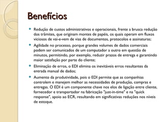 BenefíciosBenefícios
 Redução de custos administrativos e operacionais, frente a brusca redução
dos trâmites, que originam montes de papéis, os quais operam em fluxos
viciosos de vai-e-vem de vias de documentos, protocolos e assinaturas;
 Agilidade no processo, porque grandes volumes de dados comerciais
podem ser comunicados de um computador a outro em questão de
minutos, permitindo, por exemplo, reduzir prazos de entrega e garantindo
maior satisfação por parte do cliente;
 Eliminação de erros, o EDI elimina os inevitáveis erros resultantes da
entrada manual de dados;
 Aumento da produtividade, pois o EDI permite que as companhias
controlem e manejem melhor as necessidades de produção, compras e
entregas. O EDI é um componente chave nos elos de ligação entre cliente,
fornecedor e transportador na fabricação "just-in-time" e na "quick
response", apoio ao ECR, resultando em significativas reduções nos níveis
de estoque.
 