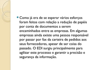 Como já era de se esperar vários esforços
foram feitos com relação a redução de papéis
por conta de documentos a serem
encaminhados entre as empresas. Em algumas
empresas ainda existe uma pessoa responsável
por passar por fax da carteira de pedidos aos
seus fornecedores, apesar de ser coisa do
passado. O EDI surgiu principalmente para
agilizar este processo e garantir a precisão e
segurança da informação.
 