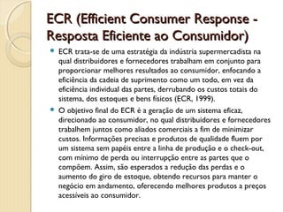 ECR (Efficient Consumer Response -ECR (Efficient Consumer Response -
Resposta Eficiente ao Consumidor)Resposta Eficiente ao Consumidor)
 ECR trata-se de uma estratégia da indústria supermercadista na
qual distribuidores e fornecedores trabalham em conjunto para
proporcionar melhores resultados ao consumidor, enfocando a
eficiência da cadeia de suprimento como um todo, em vez da
eficiência individual das partes, derrubando os custos totais do
sistema, dos estoques e bens físicos (ECR, 1999).
 O objetivo final do ECR é a geração de um sistema eficaz,
direcionado ao consumidor, no qual distribuidores e fornecedores
trabalhem juntos como aliados comerciais a fim de minimizar
custos. Informações precisas e produtos de qualidade fluem por
um sistema sem papéis entre a linha de produção e o check-out,
com mínimo de perda ou interrupção entre as partes que o
compõem. Assim, são esperados a redução das perdas e o
aumento do giro de estoque, obtendo recursos para manter o
negócio em andamento, oferecendo melhores produtos a preços
acessíveis ao consumidor.
 