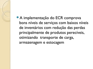 A implementação do ECR comprova
bons níveis de serviços com baixos níveis
de inventários com redução das perdas
principalmente de produtos perecíveis,
otimizando  transporte de carga,
armazenagem e estocagem
 