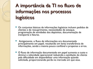A importância da TI no fluxo deA importância da TI no fluxo de
informações nos processosinformações nos processos
logísticoslogísticos
 Os conjuntos básicos de informações logísticas incluem pedidos de
clientes e de ressuprimento, necessidades de estoque,
programação de atividades dos depósitos, documentação de
transporte e faturas.
 Antigamente, o fluxo de informações era documentado
principalmente em papel, resultando em lenta transferência de
informações, sendo a mesma pouco confiável e propenso a erros.
 O fluxo de informação documentado em papel aumenta o custo e
diminui a velocidade operacional reduzindo a satisfação do cliente
pela dificuldade em disponibilizar uma informação quando
solicitada, proporcionando perda no mercado em que atua.
 