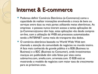 Internet & E-commerceInternet & E-commerce
 Podemos definir Comércio Eletrônico (e-Commerce) como a
capacidade de realizar transações envolvendo a troca de bens ou
serviços entre duas ou mais partes utilizando meios eletrônicos. As
empresas  e pessoas nunca tiveram acesso a tantas aplicações de
(e-Commerce)como têm hoje, estas aplicações vão desde compras
on-line, com a utilização da WEB até processos automatizados
tendo a INTERNET como meio de transporte dos dados.
 O comércio eletrônico baseado na World Wide Web tem
chamado a atenção da comunidade de negócios no mundo inteiro.
A face mais conhecida do grande público é o B2B (Business to
Business) e o B2C (Business to Consumer), onde investimentos
maciços em publicidade têm sido feitos por sites como
submarino.com, amelia.com, arremate.com. O B2B está se
mostrando o modelo de negócios com maior taxa de crescimento
para os próximos anos.
 