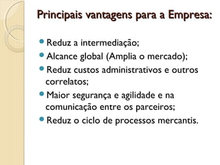 Principais vantagens para a Empresa:Principais vantagens para a Empresa:
Reduz a intermediação;
Alcance global (Amplia o mercado);
Reduz custos administrativos e outros
correlatos;
Maior segurança e agilidade e na
comunicação entre os parceiros;
Reduz o ciclo de processos mercantis.
 