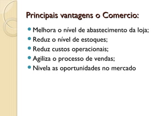 Principais vantagens o Comercio:Principais vantagens o Comercio:
Melhora o nível de abastecimento da loja;
Reduz o nível de estoques;
Reduz custos operacionais;
Agiliza o processo de vendas;
Nivela as oportunidades no mercado
 