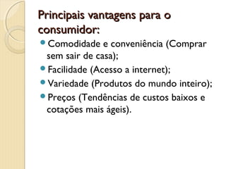 Principais vantagens para oPrincipais vantagens para o
consumidor:consumidor:
Comodidade e conveniência (Comprar
sem sair de casa);
Facilidade (Acesso a internet);
Variedade (Produtos do mundo inteiro);
Preços (Tendências de custos baixos e
cotações mais ágeis).
 