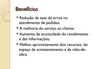 BenefíciosBenefícios
Redução da taxa de erros no
atendimento de pedidos;
A melhoria do serviço ao cliente;
Aumento da acuracidade do recebimento
e das informações;
Melhor aproveitamento dos recursos, do
espaço de armazenamento e da mão-de-
obra.
 