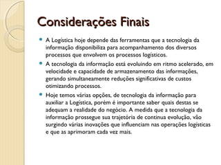 Considerações Finais Considerações Finais 
 A Logística hoje depende das ferramentas que a tecnologia da
informação disponibiliza para acompanhamento dos diversos
processos que envolvem os processos logísticos.
 A tecnologia da informação está evoluindo em ritmo acelerado, em
velocidade e capacidade de armazenamento das informações,
gerando simultaneamente reduções significativas de custos
otimizando processos.
 Hoje temos várias opções, de tecnologia da informação para
auxiliar a Logística, porém é importante saber quais destas se
adequam a realidade do negócio. A medida que a tecnologia da
informação prossegue sua trajetória de continua evolução, vão
surgindo várias inovações que influenciam nas operações logísticas
e que as aprimoram cada vez mais.
 