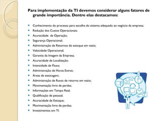Para implementação da TI devemos considerar alguns fatores de
grande importância. Dentre elas destacamos:
 Conhecimento do processo para escolha do sistema adequado ao negócio da empresa;
 Redução dos Custos Operacionais;
 Acuracidade  da Operação;
 Segurança Operacional;
 Administração de Retornos do estoque em vazio;
 Velocidade Operacional;
 Garantia da Imagem da Empresa;
 Acuracidade de Localização;
 Intensidade de Fluxo;
 Administração de Horas Extras;
 Áreas de estocagem;
 Administração de fluxos de retorno em vazio;
 Movimentação livre de perdas;
 Informações em Tempo Real;
 Qualificação de pessoal;
 Acuracidade de Estoque;
 Movimentação livre de perdas;
 Investimentos em TI.
 