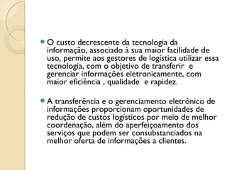 O custo decrescente da tecnologia da
informação, associado à sua maior facilidade de
uso, permite aos gestores de logística utilizar essa
tecnologia, com o objetivo de transferir  e
gerenciar informações eletronicamente, com
maior eficiência , qualidade  e rapidez.
A transferência e o gerenciamento eletrônico de
informações proporcionam oportunidades de
redução de custos logísticos por meio de melhor
coordenação, além do aperfeiçoamento dos
serviços que podem ser consubstanciados na
melhor oferta de informações a clientes.
 