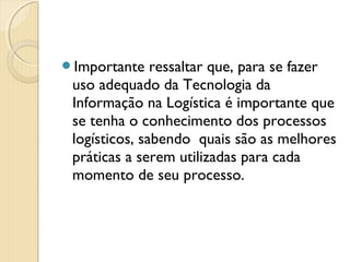 Importante ressaltar que, para se fazer
uso adequado da Tecnologia da
Informação na Logística é importante que
se tenha o conhecimento dos processos
logísticos, sabendo  quais são as melhores
práticas a serem utilizadas para cada
momento de seu processo.
 