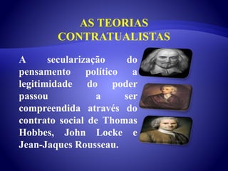 AS TEORIAS
CONTRATUALISTAS
A secularização do
pensamento político a
legitimidade do poder
passou a ser
compreendida através do
contrato social de Thomas
Hobbes, John Locke e
Jean-Jaques Rousseau.
 