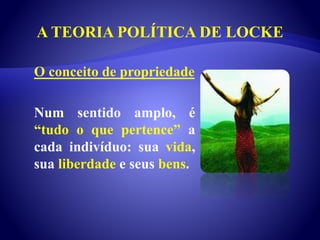 A TEORIA POLÍTICA DE LOCKE
O conceito de propriedade
Num sentido amplo, é
“tudo o que pertence” a
cada indivíduo: sua vida,
sua liberdade e seus bens.
 