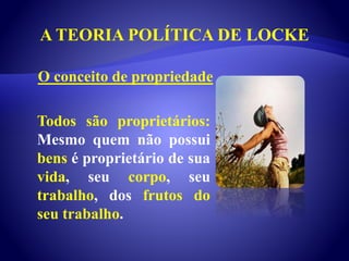 A TEORIA POLÍTICA DE LOCKE
Todos são proprietários:
Mesmo quem não possui
bens é proprietário de sua
vida, seu corpo, seu
trabalho, dos frutos do
seu trabalho.
O conceito de propriedade
 