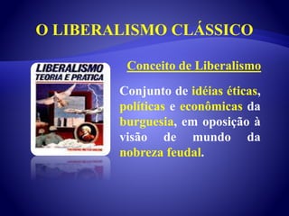 O LIBERALISMO CLÁSSICO
Conjunto de idéias éticas,
políticas e econômicas da
burguesia, em oposição à
visão de mundo da
nobreza feudal.
Conceito de Liberalismo
 