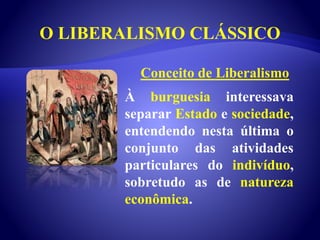 O LIBERALISMO CLÁSSICO
À burguesia interessava
separar Estado e sociedade,
entendendo nesta última o
conjunto das atividades
particulares do indivíduo,
sobretudo as de natureza
econômica.
Conceito de Liberalismo
 