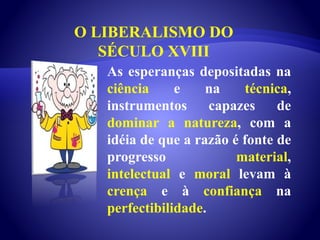 O LIBERALISMO DO
SÉCULO XVIII
As esperanças depositadas na
ciência e na técnica,
instrumentos capazes de
dominar a natureza, com a
idéia de que a razão é fonte de
progresso material,
intelectual e moral levam à
crença e à confiança na
perfectibilidade.
 