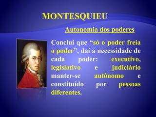MONTESQUIEU
Conclui que “só o poder freia
o poder”, daí a necessidade de
cada poder: executivo,
legislativo e judiciário
manter-se autônomo e
constituído por pessoas
diferentes.
Autonomia dos poderes
 