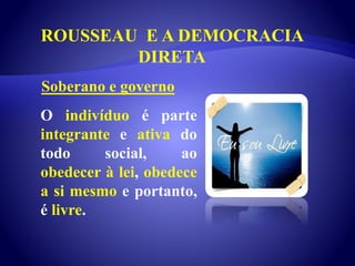 ROUSSEAU E A DEMOCRACIA
DIRETA
O indivíduo é parte
integrante e ativa do
todo social, ao
obedecer à lei, obedece
a si mesmo e portanto,
é livre.
Soberano e governo
 