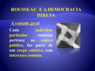 ROUSSEAU E A DEMOCRACIA
DIRETA
Cada indivíduo
particular também
pertence ao espaço
público, faz parte de
um corpo coletivo, com
interesses comuns.
A vontade geral
 