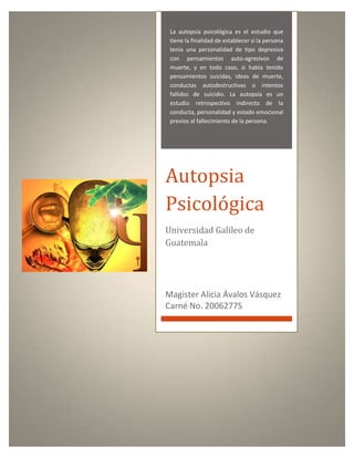 La autopsia psicológica es el estudio que
tiene la finalidad de establecer si la persona
tenía una personalidad de tipo depresiva
con pensamientos auto-agresivos de
muerte, y en todo caso, si había tenido
pensamientos suicidas, ideas de muerte,
conductas autodestructivas o intentos
fallidos de suicidio. La autopsia es un
estudio retrospectivo indirecto de la
conducta, personalidad y estado emocional
previos al fallecimiento de la persona.
Autopsia
Psicológica
Universidad Galileo de
Guatemala
Magister Alicia Ávalos Vásquez
Carné No. 20062775
 