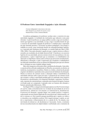 850 Educ. Real., Porto Alegre, v. 37, n. 3, p. 841-861, set./dez. 2012.
O Professor Entre Autoridade Engajada e Ação Alienada
A nossa indignação é uma mosca sem asas.
Não ultrapassa as janelas de nossas casas.
Samuel Rosa e Chico Amaral (Skank)
As práticas pedagógicas do professor oscilam entre o exercício de uma
autoridade engajada e a realidade das instituições que induzem a uma ação
alienada. A ação do professor, no espaço público escolar, exige um reconheci-
mento que legitime a sua autoridade, ou seja, exige o reconhecimento de que
o exercício da autoridade engajada do professor é condição para a superação
da ação alienada presente e recorrente na prática pedagógica. Isso porque o
trabalho na escola, como instituição basilar da contemporaneidade capitalis-
ta, é marcado pelo fenômeno da alienação, no sentido dado por Marx (1983;
1986; 2006). Uma ação alienada é aquela em que o sujeito mostra-se alheio e
estranho aos resultados da atividade desenvolvida6
. O professor, no exercício
legítimo de sua autoridade, procura ensinar através de suas práticas e de seus
pensamentos, o quão é importante que os estudantes e os trabalhadores em
educação se empenhem e lutem contra as forças que provocam estranhamento,
alheamento e alienação; o quão é importante que estudantes e trabalhadores
em educação mantenham acesas as chamas da indignação para que tais chamas
não se dissipem na mais insípida indigna inação.
Marx não inaugurou a discussão sobre o problema da alienação. Antes dele,
o conceito já fora utilizado amplamente na filosofia, na economia, no direito, na
medicina, na psiquiatria e na política. Dentre os cristãos, a doutrina do pecado
original e da idolatria é apontada como a precursora do fenômeno da alienação.
Dentre os teóricos do contrato social, a alienação indica a transferência da
autoridade soberana sobre si para um outro. A proposta de um contrato social
que recupere e refaça a autoridade perdida pode ser analisada como tentativa
de promover a desalienação e de conquistar liberdade e segurança. Em Rous-
seau, expoente do contratualismo, a oposição entre homem selvagem e homem
civilizado pode ser comparada à oposição entre ser homem não alienado e
homem autoalienado (Bottomore, 1983).
Em Hegel (1992), a categoria da alienação aparece na obra Fenomenologia
do espírito, onde a consciência-de-si se vê diante da necessidade de sair de si
(exteriorizar-se, alienar-se) e de retornar a si (interiorizar-se, desalienar-se).
O processo de alienação, segundo Hegel, tem sentido positivo e negativo,
expressando um movimento duplicado da consciência que, dialeticamente, sai
de si e retorna a si. Ela é positiva porque possibilita que o sujeito, ao voltar a
si, descubra a sua verdadeira essência. Ela é negativa porque o sujeito, ao sair
de si, experimenta o dilaceramento de si e a perda do Eu. No entanto, esse
movimento de alienar-se e de desalienar-se é incessante. Assim, o momento
da tese (reconhecimento da subjetividade) é confrontado com o momento da
 